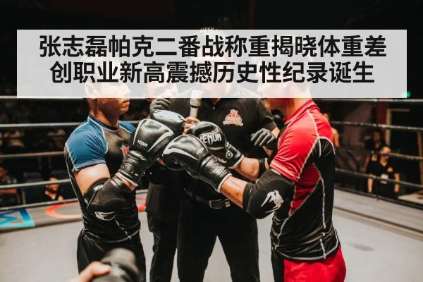 张志磊帕克二番战称重揭晓体重差创职业新高震撼历史性纪录诞生