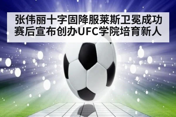 张伟丽十字固降服莱斯卫冕成功 赛后宣布创办UFC学院培育新人